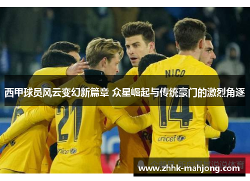 西甲球员风云变幻新篇章 众星崛起与传统豪门的激烈角逐 西甲球员风云变幻新篇章 众星崛起与传统豪门的激烈角逐